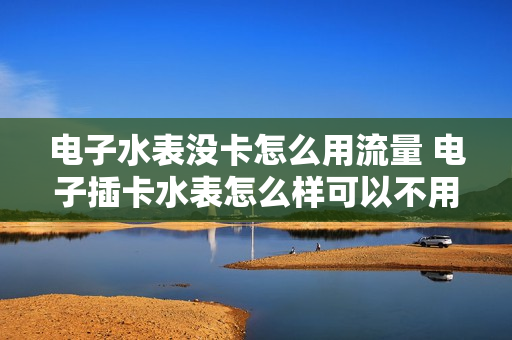 电子水表没卡怎么用流量 电子插卡水表怎么样可以不用缴费