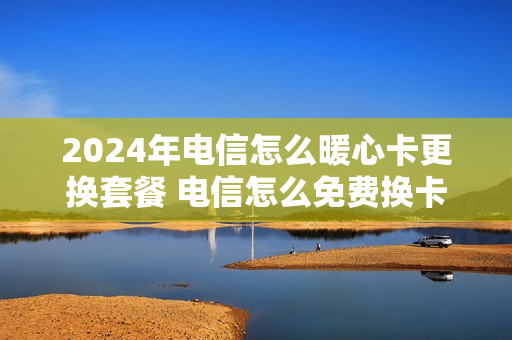 2024年电信怎么暖心卡更换套餐 电信怎么免费换卡