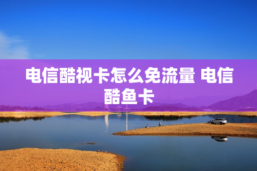 电信酷视卡怎么免流量 电信酷鱼卡