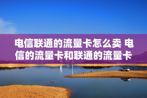 电信联通的流量卡怎么卖 电信的流量卡和联通的流量卡哪个好