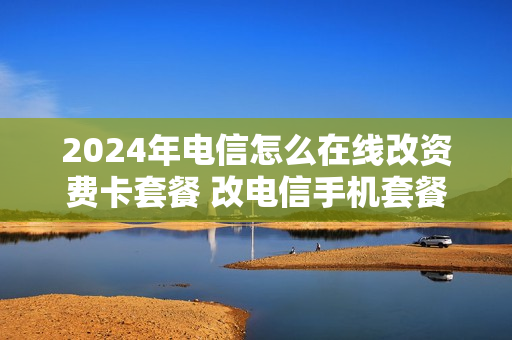 2024年电信怎么在线改资费卡套餐 改电信手机套餐怎么改