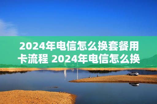 2024年电信怎么换套餐用卡流程 2024年电信怎么换套餐用卡流程图