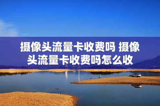 摄像头流量卡收费吗 摄像头流量卡收费吗怎么收