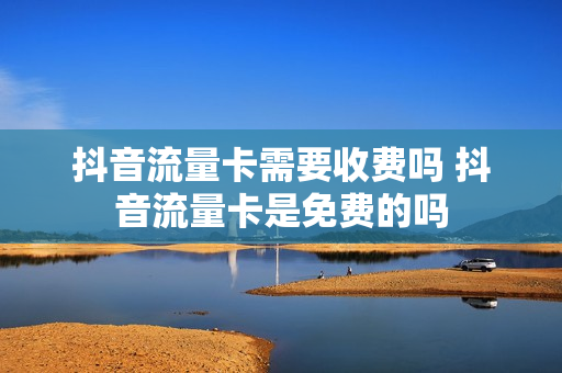 抖音流量卡需要收费吗 抖音流量卡是免费的吗