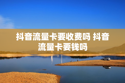 抖音流量卡要收费吗 抖音流量卡要钱吗