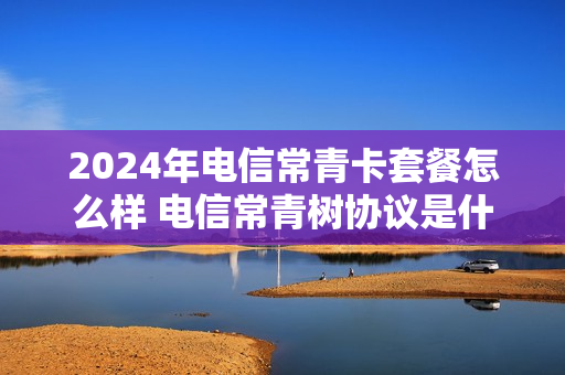 2024年电信常青卡套餐怎么样 电信常青树协议是什么