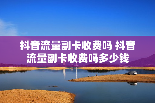抖音流量副卡收费吗 抖音流量副卡收费吗多少钱