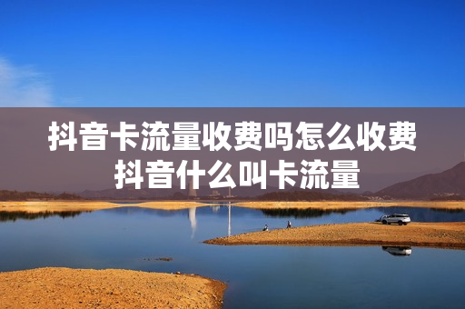 抖音卡流量收费吗怎么收费 抖音什么叫卡流量