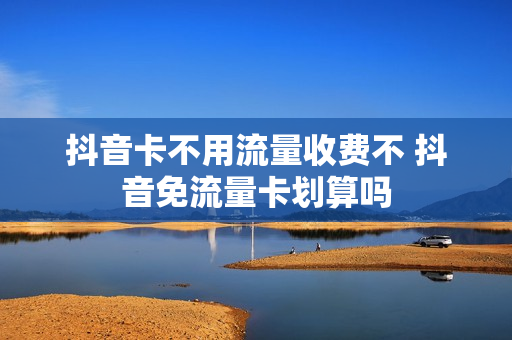 抖音卡不用流量收费不 抖音免流量卡划算吗