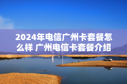 2024年电信广州卡套餐怎么样 广州电信卡套餐介绍