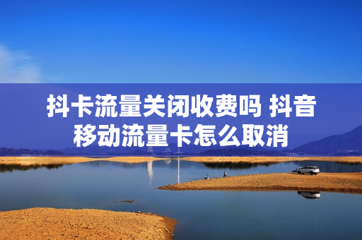 抖卡流量关闭收费吗 抖音移动流量卡怎么取消