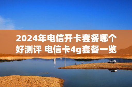 2024年电信开卡套餐哪个好测评 电信卡4g套餐一览表2021