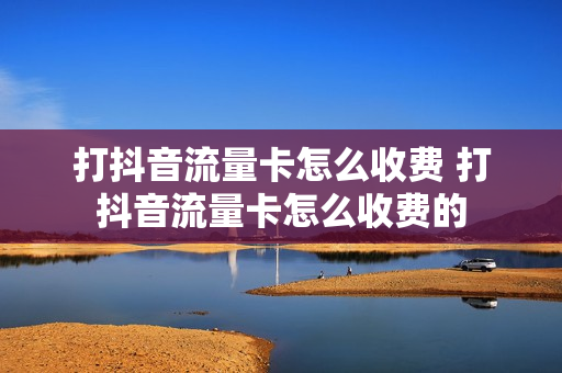打抖音流量卡怎么收费 打抖音流量卡怎么收费的