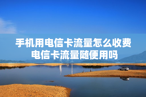 手机用电信卡流量怎么收费 电信卡流量随便用吗
