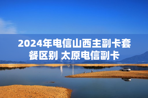 2024年电信山西主副卡套餐区别 太原电信副卡