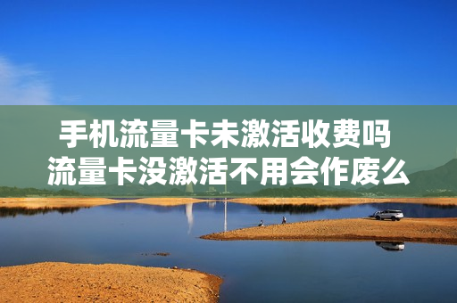 手机流量卡未激活收费吗 流量卡没激活不用会作废么
