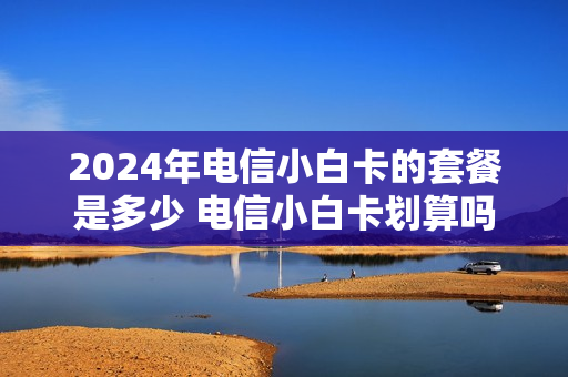2024年电信小白卡的套餐是多少 电信小白卡划算吗