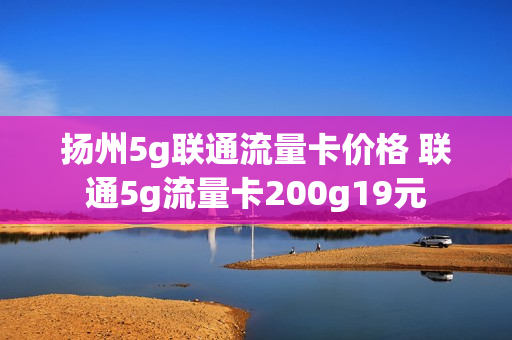 扬州5g联通流量卡价格 联通5g流量卡200g19元