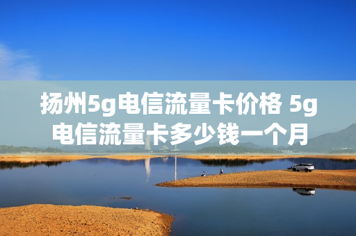扬州5g电信流量卡价格 5g电信流量卡多少钱一个月