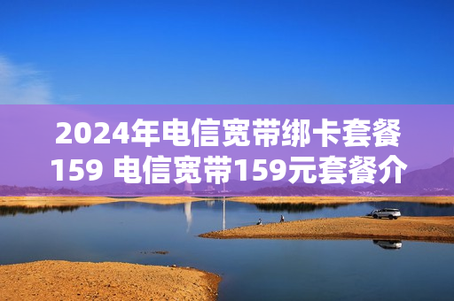 2024年电信宽带绑卡套餐159 电信宽带159元套餐介绍
