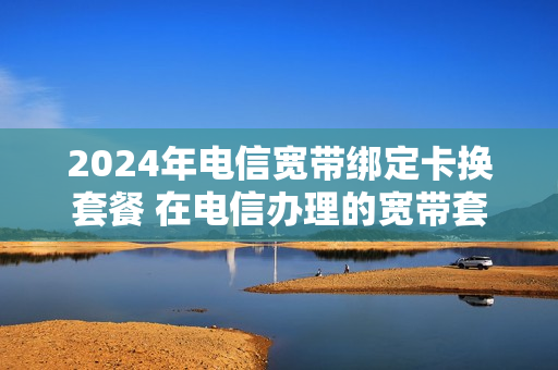 2024年电信宽带绑定卡换套餐 在电信办理的宽带套餐多长时间才能更换