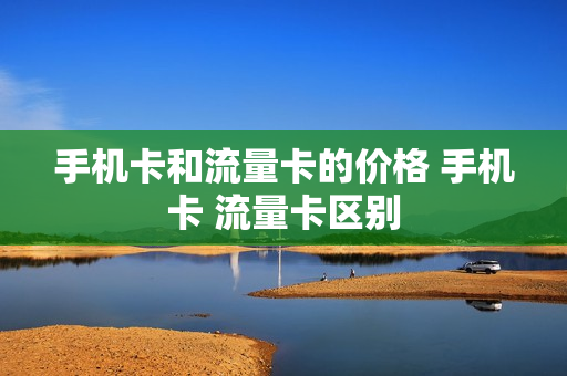 手机卡和流量卡的价格 手机卡 流量卡区别