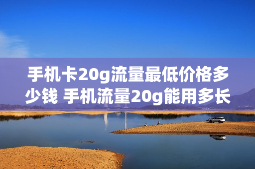 手机卡20g流量最低价格多少钱 手机流量20g能用多长时间