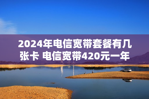 2024年电信宽带套餐有几张卡 电信宽带420元一年