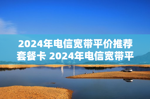 2024年电信宽带平价推荐套餐卡 2024年电信宽带平价推荐套餐卡是什么
