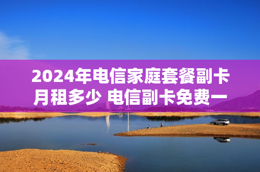 2024年电信家庭套餐副卡月租多少 电信副卡免费一年