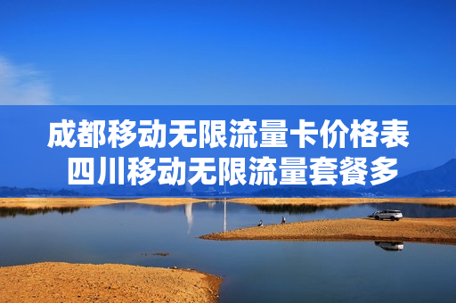 成都移动无限流量卡价格表 四川移动无限流量套餐多少钱
