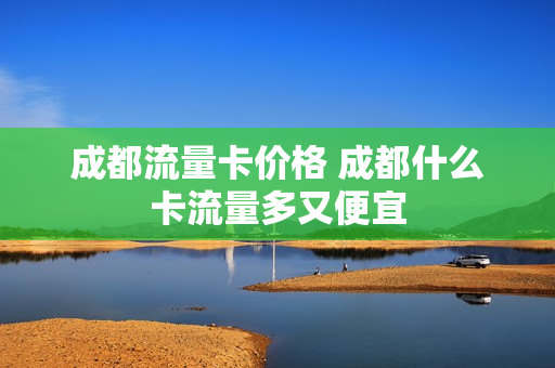 成都流量卡价格 成都什么卡流量多又便宜