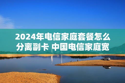 2024年电信家庭套餐怎么分离副卡 中国电信家庭宽带套餐 手机副卡