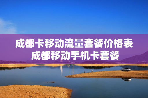 成都卡移动流量套餐价格表 成都移动手机卡套餐