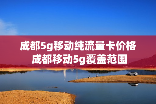 成都5g移动纯流量卡价格 成都移动5g覆盖范围