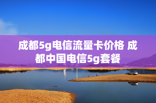 成都5g电信流量卡价格 成都中国电信5g套餐