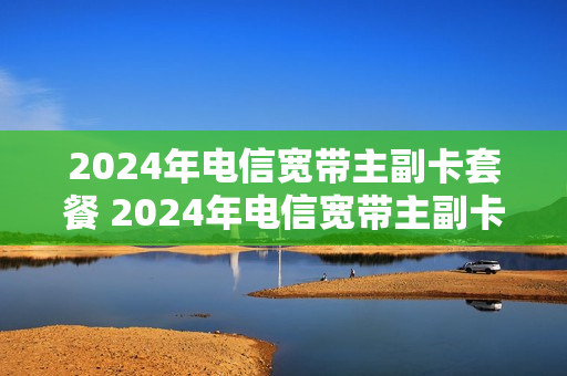 2024年电信宽带主副卡套餐 2024年电信宽带主副卡套餐怎么收费
