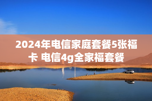 2024年电信家庭套餐5张福卡 电信4g全家福套餐