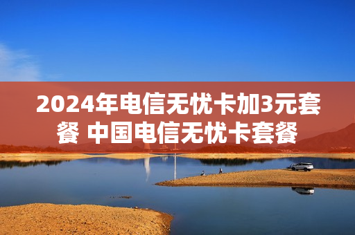 2024年电信无忧卡加3元套餐 中国电信无忧卡套餐