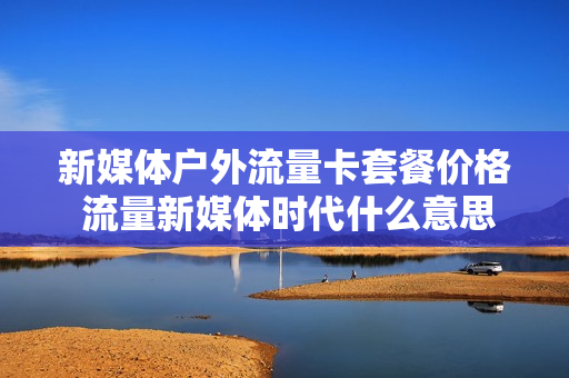 新媒体户外流量卡套餐价格 流量新媒体时代什么意思