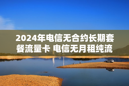 2024年电信无合约长期套餐流量卡 电信无月租纯流量卡