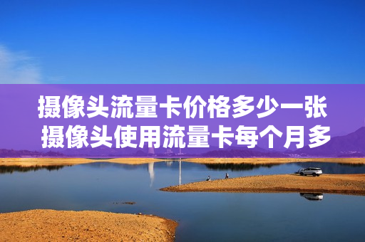 摄像头流量卡价格多少一张 摄像头使用流量卡每个月多少流量