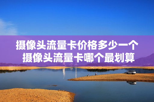 摄像头流量卡价格多少一个 摄像头流量卡哪个最划算