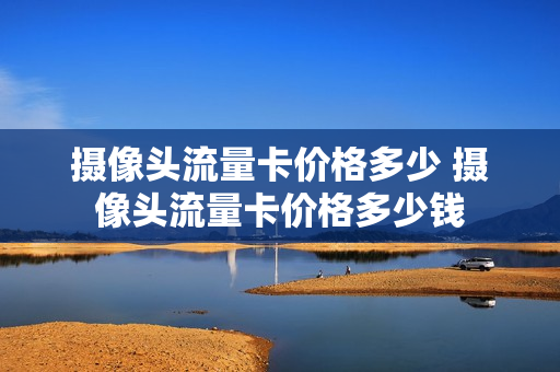 摄像头流量卡价格多少 摄像头流量卡价格多少钱
