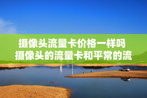 摄像头流量卡价格一样吗 摄像头的流量卡和平常的流量卡能换用吗