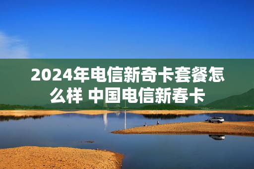 2024年电信新奇卡套餐怎么样 中国电信新春卡