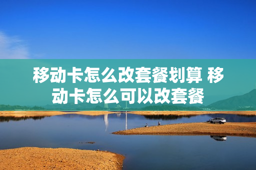 移动卡怎么改套餐划算 移动卡怎么可以改套餐