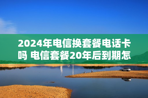 2024年电信换套餐电话卡吗 电信套餐20年后到期怎么办