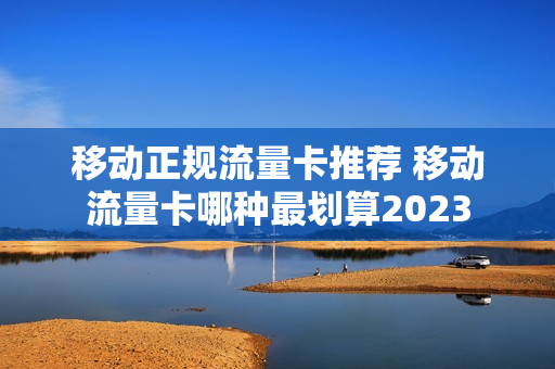 移动正规流量卡推荐 移动流量卡哪种最划算2023