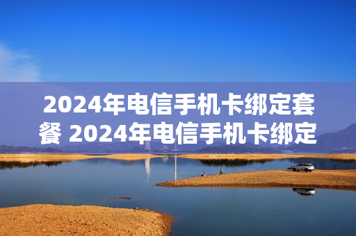 2024年电信手机卡绑定套餐 2024年电信手机卡绑定套餐是什么